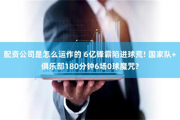 配资公司是怎么运作的 6亿锋霸陷进球荒! 国家队+俱乐部180分钟6场0球魔咒?