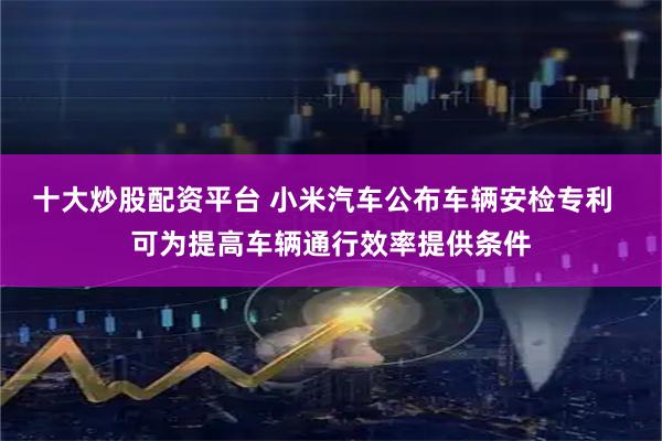 十大炒股配资平台 小米汽车公布车辆安检专利  可为提高车辆通行效率提供条件
