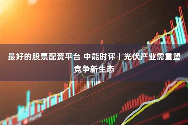 最好的股票配资平台 中能时评丨光伏产业需重塑竞争新生态