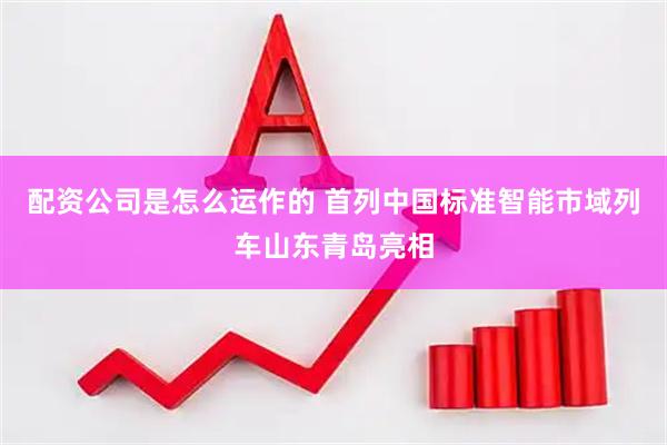 配资公司是怎么运作的 首列中国标准智能市域列车山东青岛亮相