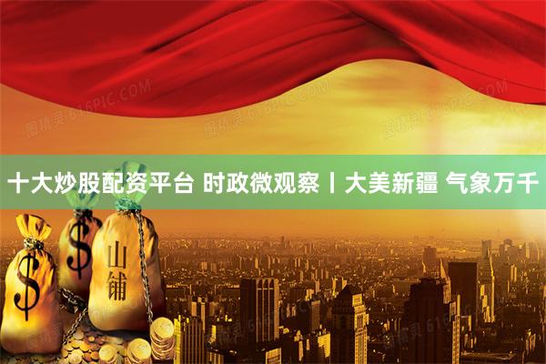 十大炒股配资平台 时政微观察丨大美新疆 气象万千
