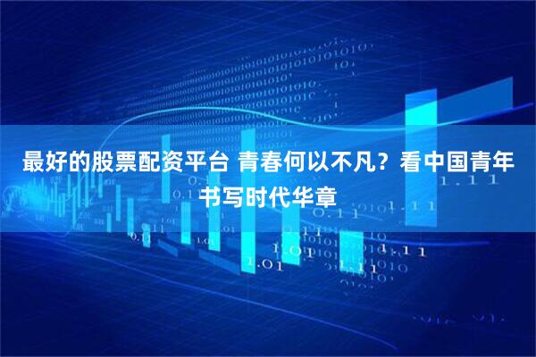 最好的股票配资平台 青春何以不凡？看中国青年书写时代华章