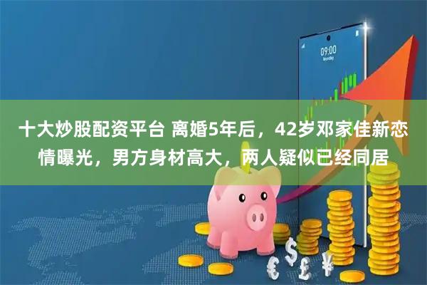十大炒股配资平台 离婚5年后，42岁邓家佳新恋情曝光，男方身材高大，两人疑似已经同居