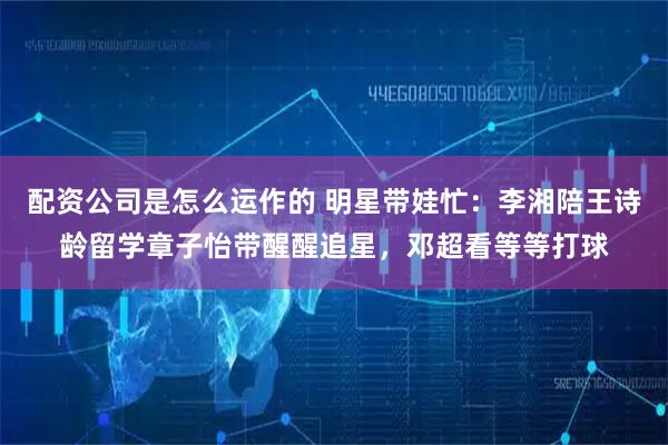 配资公司是怎么运作的 明星带娃忙：李湘陪王诗龄留学章子怡带醒醒追星，邓超看等等打球