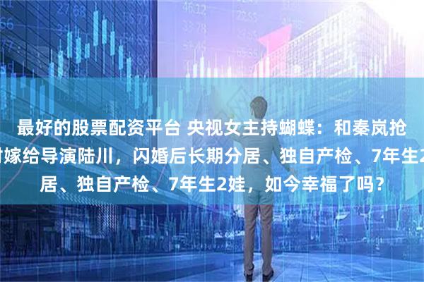 最好的股票配资平台 央视女主持蝴蝶:和秦岚抢老公?不顾父亲反对嫁给导演陆川,闪婚后长期分居、独自产检、7年生2娃,如今幸福了吗?
