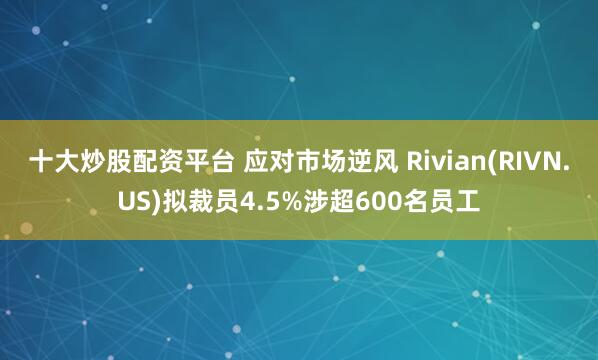 十大炒股配资平台 应对市场逆风 Rivian(RIVN.US)拟裁员4.5%涉超600名员工