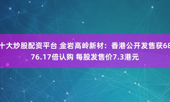 十大炒股配资平台 金岩高岭新材：香港公开发售获6876.17倍认购 每股发售价7.3港元