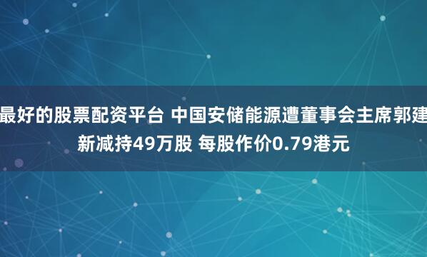 最好的股票配资平台 中国安储能源遭董事会主席郭建新减持49万股 每股作价0.79港元