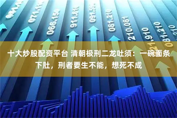 十大炒股配资平台 清朝极刑二龙吐须：一碗面条下肚，刑者要生不能，想死不成