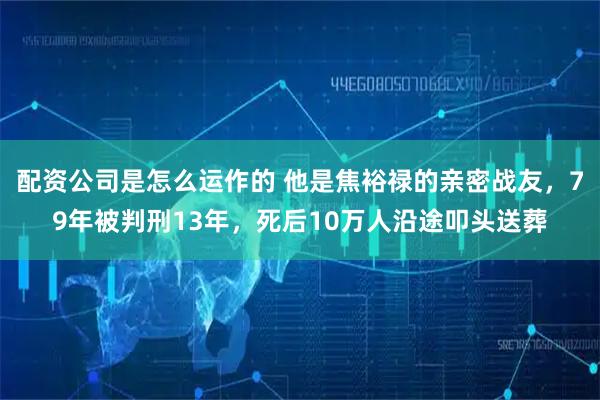 配资公司是怎么运作的 他是焦裕禄的亲密战友，79年被判刑13年，死后10万人沿途叩头送葬