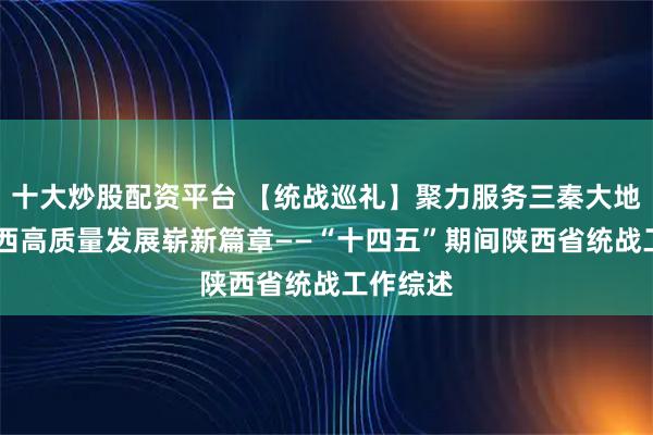 十大炒股配资平台 【统战巡礼】聚力服务三秦大地 谱写陕西高质量发展崭新篇章——“十四五”期间陕西省统战工作综述