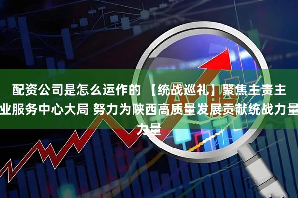 配资公司是怎么运作的 【统战巡礼】聚焦主责主业服务中心大局 努力为陕西高质量发展贡献统战力量