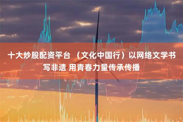 十大炒股配资平台 （文化中国行）以网络文学书写非遗 用青春力量传承传播