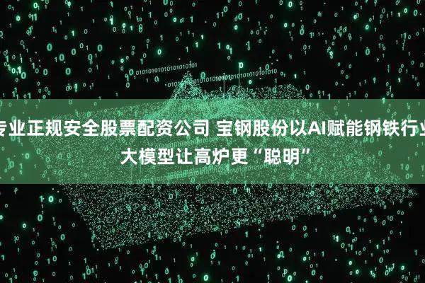 专业正规安全股票配资公司 宝钢股份以AI赋能钢铁行业 大模型让高炉更“聪明”