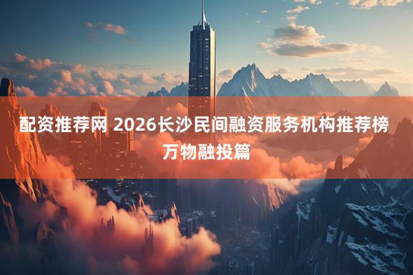 配资推荐网 2026长沙民间融资服务机构推荐榜 万物融投篇