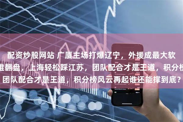 配资炒股网站 广厦主场打爆辽宁，外援成最大软肋，半场甩开近二十分难翻盘，上海轻松踩江苏，团队配合才是王道，积分榜风云再起谁还能撑到底？