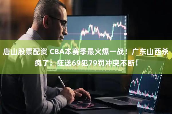唐山股票配资 CBA本赛季最火爆一战！广东山西杀疯了：狂送69犯79罚冲突不断！