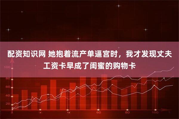 配资知识网 她抱着流产单逼宫时，我才发现丈夫工资卡早成了闺蜜的购物卡