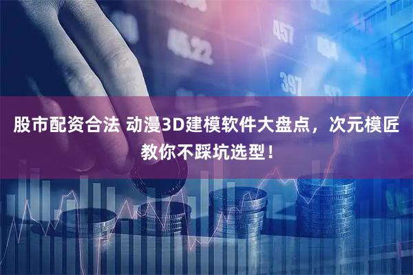 股市配资合法 动漫3D建模软件大盘点，次元模匠教你不踩坑选型！