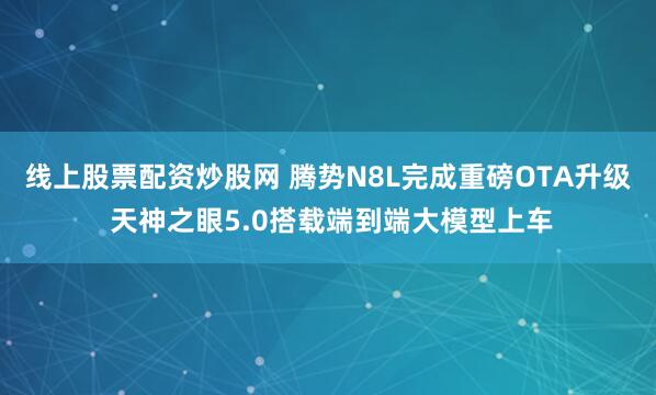 线上股票配资炒股网 腾势N8L完成重磅OTA升级 天神之眼5.0搭载端到端大模型上车