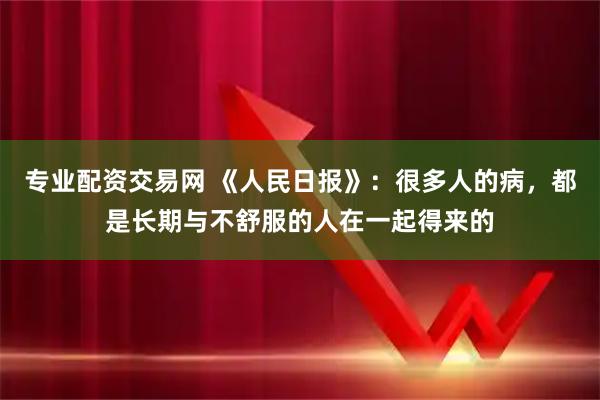专业配资交易网 《人民日报》：很多人的病，都是长期与不舒服的人在一起得来的