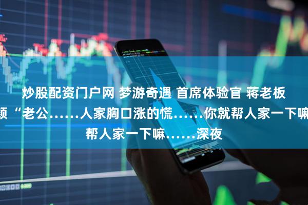 炒股配资门户网 梦游奇遇 首席体验官 蒋老板冯美云小颖 “老公……人家胸口涨的慌……你就帮人家一下嘛……深夜