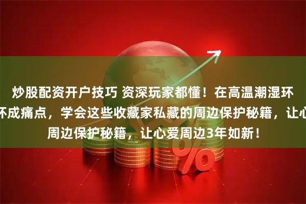 炒股配资开户技巧 资深玩家都懂!在高温潮湿环境下,周边易损坏成痛点,学会这些收藏家私藏的周边保护秘籍,让心爱周边3年如新!