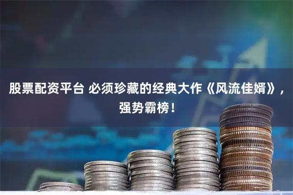股票配资平台 必须珍藏的经典大作《风流佳婿》，强势霸榜！