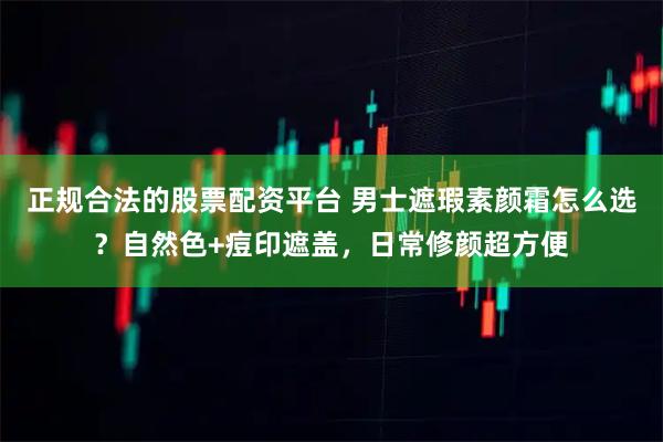 正规合法的股票配资平台 男士遮瑕素颜霜怎么选？自然色+痘印遮盖，日常修颜超方便