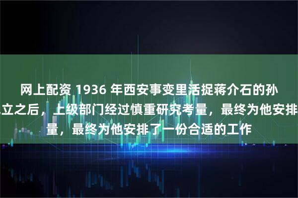 网上配资 1936 年西安事变里活捉蒋介石的孙铭九，在新中国成立之后，上级部门经过慎重研究考量，最终为他安排了一份合适的工作