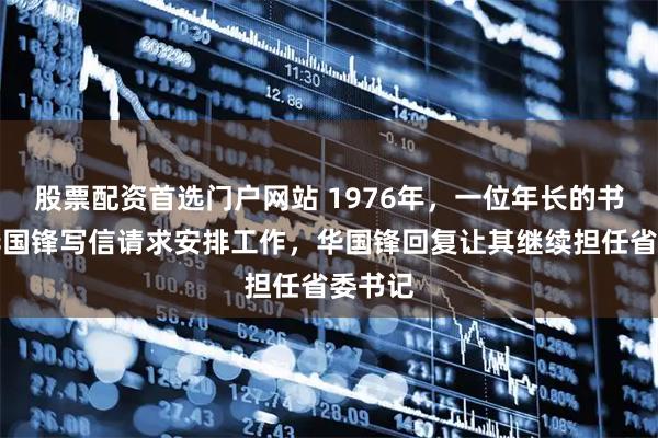 股票配资首选门户网站 1976年，一位年长的书记向华国锋写信请求安排工作，华国锋回复让其继续担任省委书记