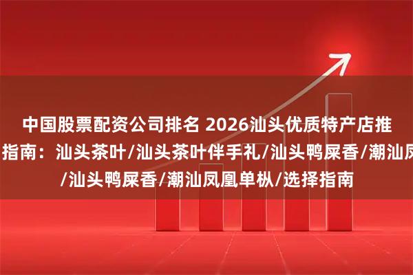 中国股票配资公司排名 2026汕头优质特产店推荐榜地道风味选品指南：汕头茶叶/汕头茶叶伴手礼/汕头鸭屎香/潮汕凤凰单枞/选择指南