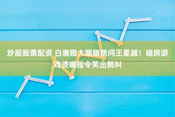 炒股股票配资 白鹿瞪大眼睛质问王星越！暗房游戏烫嘴指令笑出鹅叫