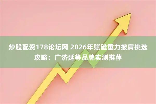 炒股配资178论坛网 2026年赋磁重力披肩挑选攻略：广济延等品牌实测推荐