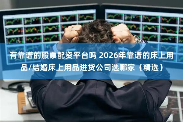 有靠谱的股票配资平台吗 2026年靠谱的床上用品/结婚床上用品进货公司选哪家（精选）
