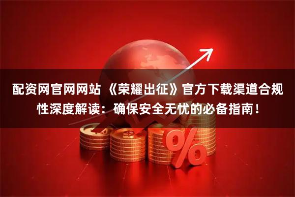 配资网官网网站 《荣耀出征》官方下载渠道合规性深度解读:确保安全无忧的必备指南!