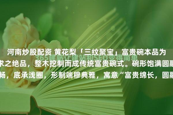 河南炒股配资 黄花梨「三纹聚宝」富贵碗本品为黄花梨老料中可遇不可求之绝品,整木挖制而成传统富贵碗式。碗形饱满圆融,口沿微侈,弧壁流畅,底承浅圈,形制端穆典雅,寓意“富贵绵长,圆融圆满”。最堪称奇者,在于此碗集海南黄花梨三大稀世纹理于一身:碗外壁满布密集绚丽的葡萄瘤疤,瘤疤之间,天然交织着细密如发丝的...