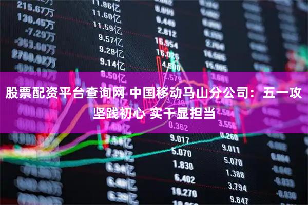 股票配资平台查询网 中国移动马山分公司：五一攻坚践初心 实干显担当