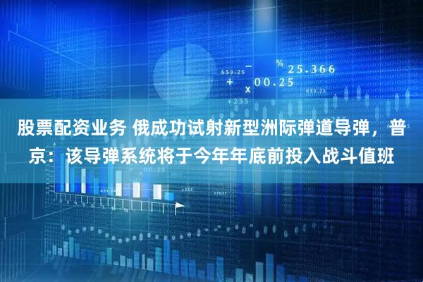 股票配资业务 俄成功试射新型洲际弹道导弹，普京：该导弹系统将于今年年底前投入战斗值班