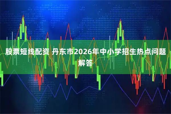 股票短线配资 丹东市2026年中小学招生热点问题解答