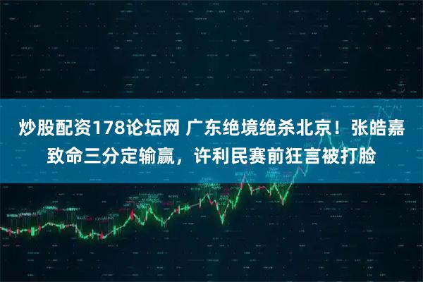 炒股配资178论坛网 广东绝境绝杀北京！张皓嘉致命三分定输赢，许利民赛前狂言被打脸