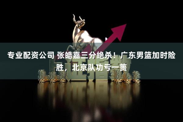 专业配资公司 张皓嘉三分绝杀！广东男篮加时险胜，北京队功亏一篑