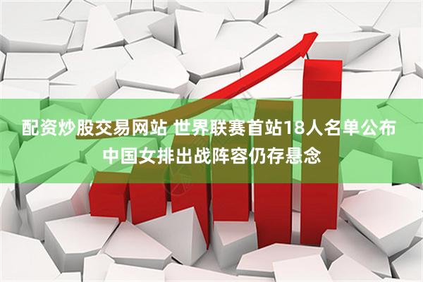 配资炒股交易网站 世界联赛首站18人名单公布 中国女排出战阵容仍存悬念