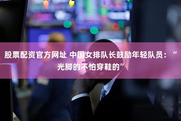 股票配资官方网址 中国女排队长鼓励年轻队员：“光脚的不怕穿鞋的”