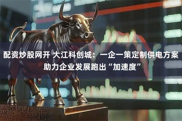 配资炒股网开 大江科创城：一企一策定制供电方案 助力企业发展跑出“加速度”