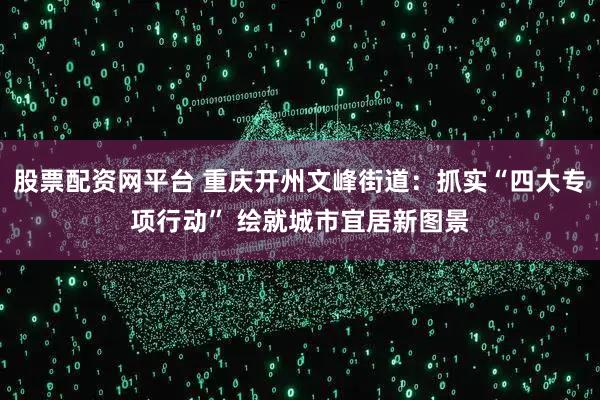 股票配资网平台 重庆开州文峰街道：抓实“四大专项行动” 绘就城市宜居新图景