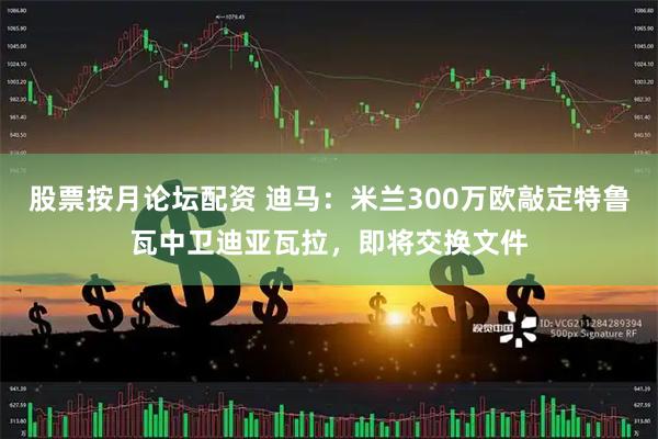 股票按月论坛配资 迪马：米兰300万欧敲定特鲁瓦中卫迪亚瓦拉，即将交换文件